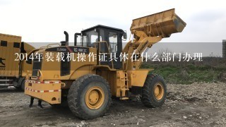 2014年装载机操作证具体在什么部门办理