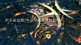 铲车证过期2年公司辞退有补偿吗