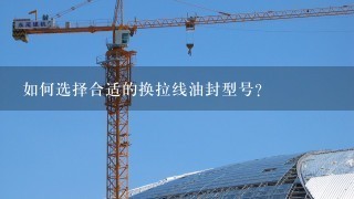 如何选择合适的换拉线油封型号?